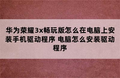 华为荣耀3x畅玩版怎么在电脑上安装手机驱动程序 电脑怎么安装驱动程序